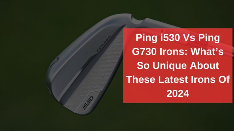 Ping i530 Vs Ping G730 Irons: What’s So Unique About These Latest Irons Of 2024